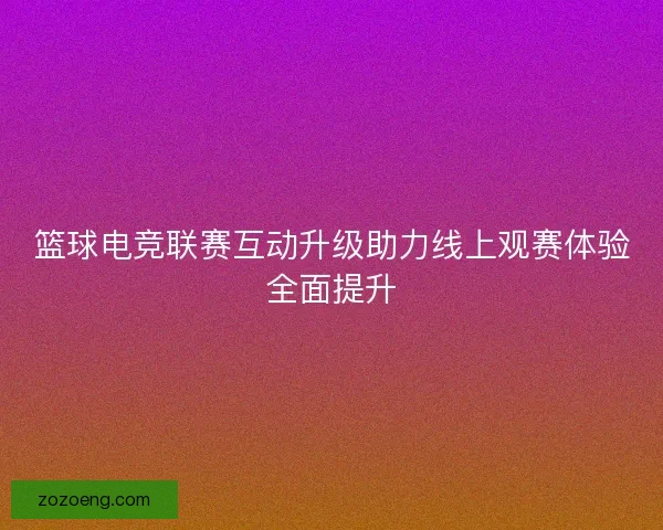 篮球电竞联赛互动升级助力线上观赛体验全面提升