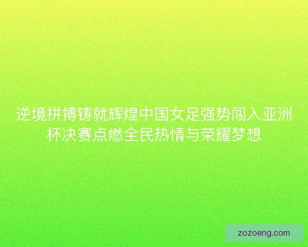 逆境拼搏铸就辉煌中国女足强势闯入亚洲杯决赛点燃全民热情与荣耀梦想