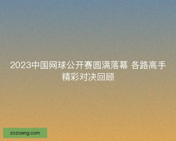 2023中国网球公开赛圆满落幕 各路高手精彩对决回顾